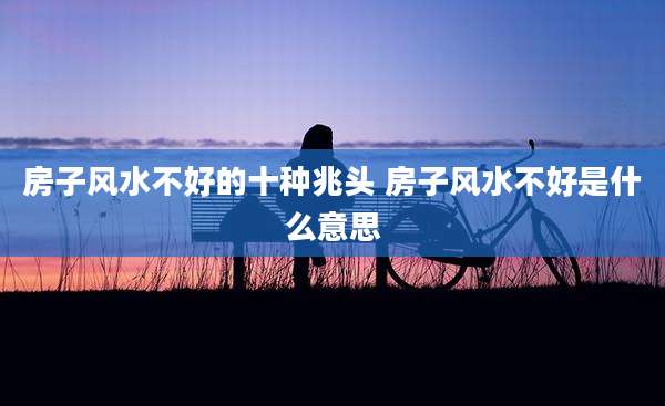 房子风水不好的十种兆头 房子风水不好是什么意思