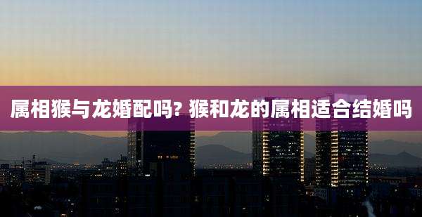 属相猴与龙婚配吗? 猴和龙的属相适合结婚吗
