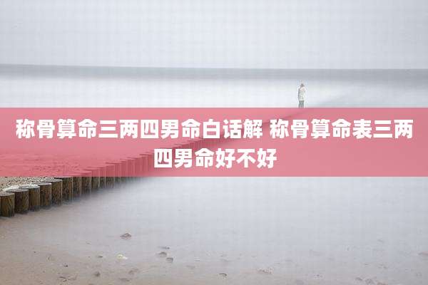 称骨算命三两四男命白话解 称骨算命表三两四男命好不好
