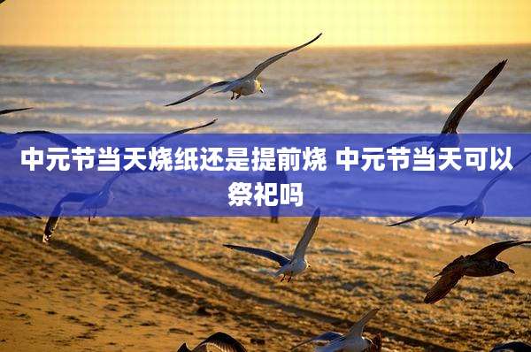 中元节当天烧纸还是提前烧 中元节当天可以祭祀吗