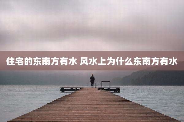 住宅的东南方有水 风水上为什么东南方有水