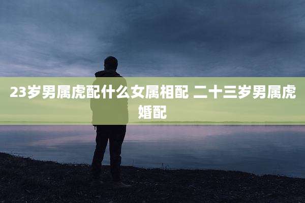 23岁男属虎配什么女属相配 二十三岁男属虎婚配