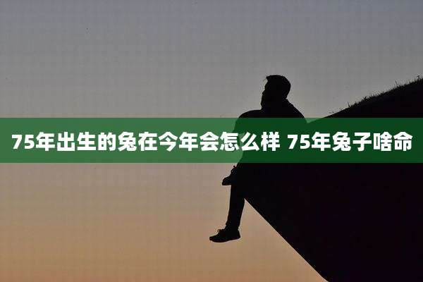 75年出生的兔在今年会怎么样 75年兔子啥命