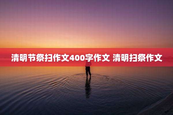 清明节祭扫作文400字作文 清明扫祭作文
