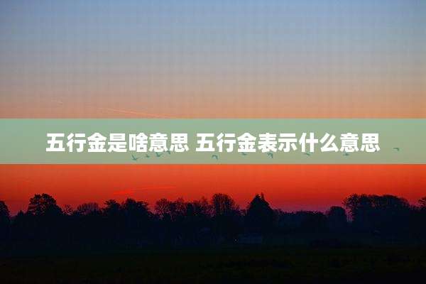 五行金是啥意思 五行金表示什么意思