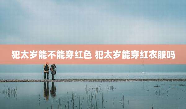 犯太岁能不能穿红色 犯太岁能穿红衣服吗