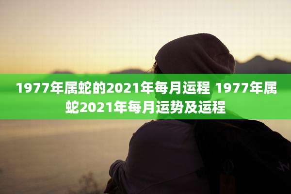 1977年属蛇的2021年每月运程 1977年属蛇2021年每月运势及运程