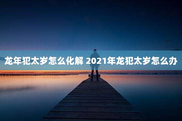 龙年犯太岁怎么化解 2021年龙犯太岁怎么办