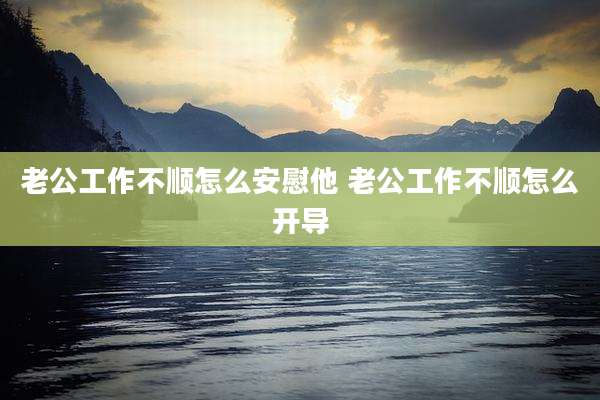 老公工作不顺怎么安慰他 老公工作不顺怎么开导