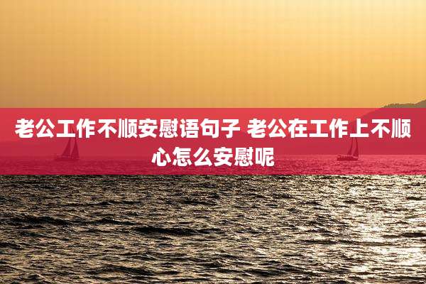 老公工作不顺安慰语句子 老公在工作上不顺心怎么安慰呢