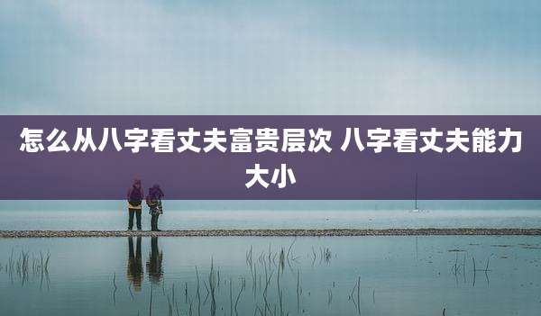 怎么从八字看丈夫富贵层次 八字看丈夫能力大小