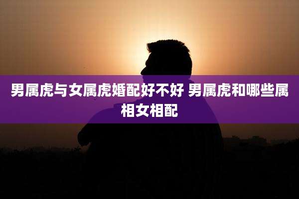 男属虎与女属虎婚配好不好 男属虎和哪些属相女相配