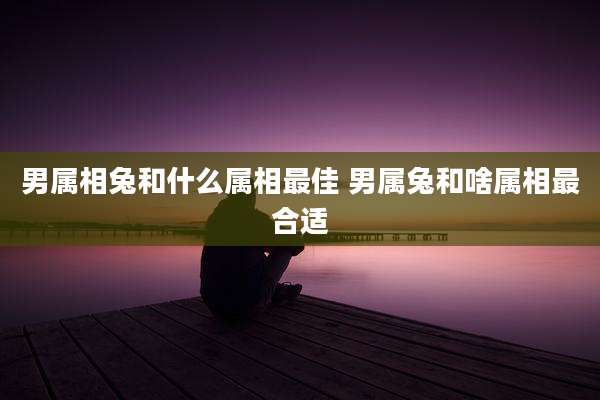 男属相兔和什么属相最佳 男属兔和啥属相最合适