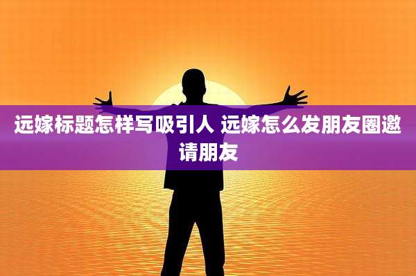远嫁标题怎样写吸引人 远嫁怎么发朋友圈邀请朋友