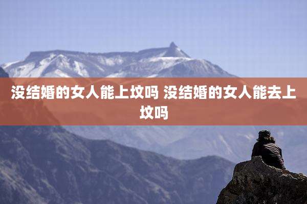 没结婚的女人能上坟吗 没结婚的女人能去上坟吗
