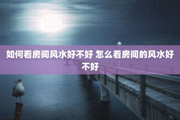 如何看房间风水好不好 怎么看房间的风水好不好