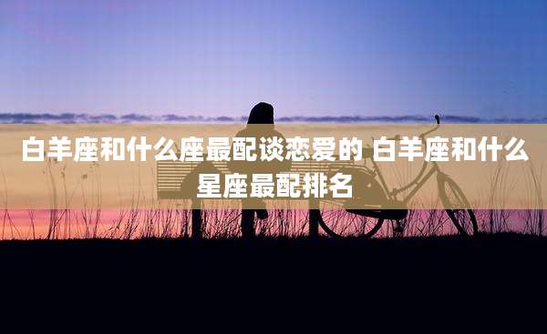 白羊座和什么座最配谈恋爱的 白羊座和什么星座最配排名