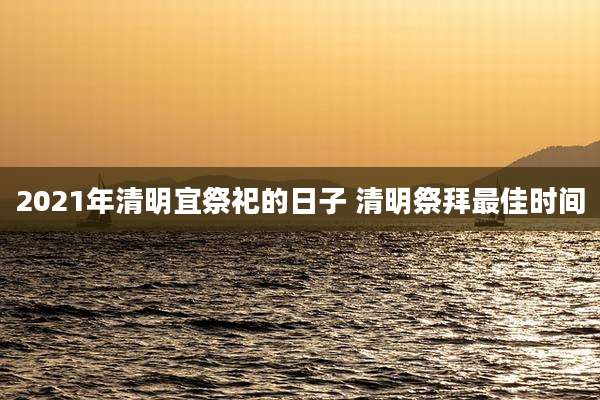 2021年清明宜祭祀的日子 清明祭拜最佳时间