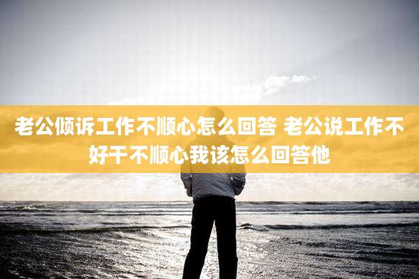 老公倾诉工作不顺心怎么回答 老公说工作不好干不顺心我该怎么回答他