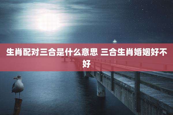 生肖配对三合是什么意思 三合生肖婚姻好不好