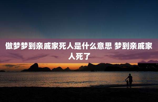 做梦梦到亲戚家死人是什么意思 梦到亲戚家人死了