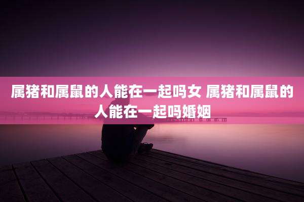 属猪和属鼠的人能在一起吗女 属猪和属鼠的人能在一起吗婚姻