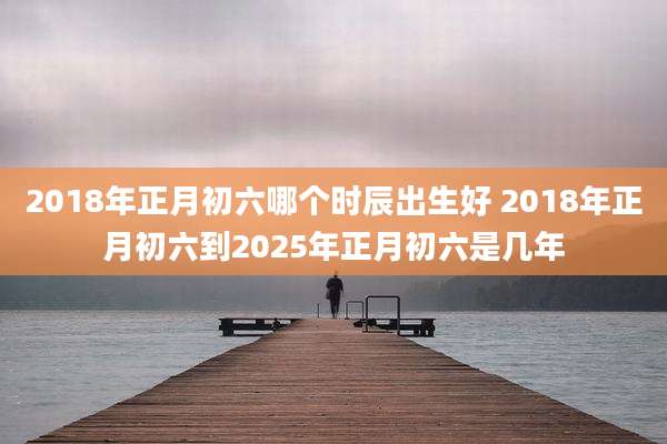 2018年正月初六哪个时辰出生好 2018年正月初六到2025年正月初六是几年