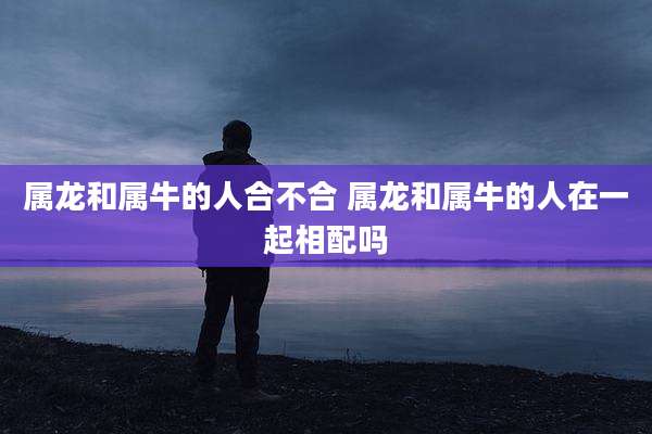 属龙和属牛的人合不合 属龙和属牛的人在一起相配吗