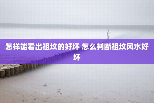 怎样能看出祖坟的好坏 怎么判断祖坟风水好坏