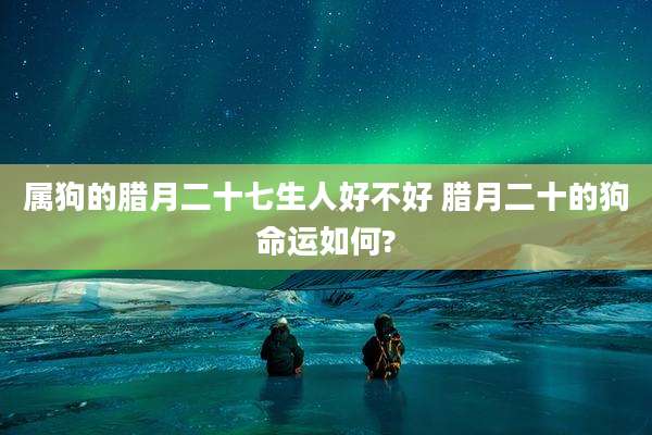 属狗的腊月二十七生人好不好 腊月二十的狗命运如何?