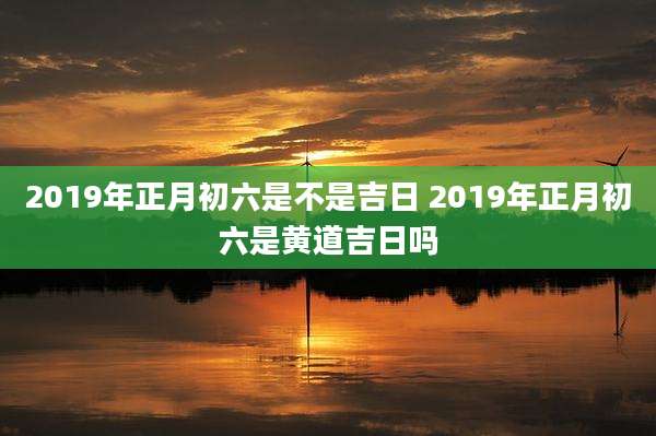 2019年正月初六是不是吉日 2019年正月初六是黄道吉日吗