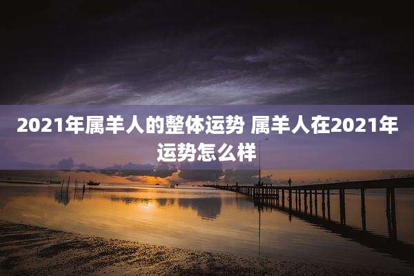 2021年属羊人的整体运势 属羊人在2021年运势怎么样