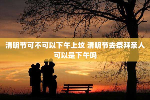 清明节可不可以下午上坟 清明节去祭拜亲人可以是下午吗