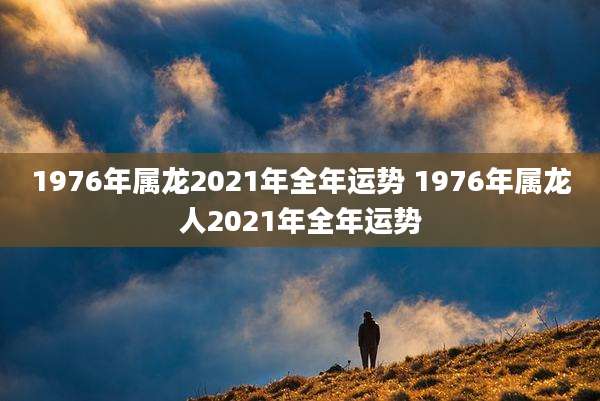 1976年属龙2021年全年运势 1976年属龙人2021年全年运势