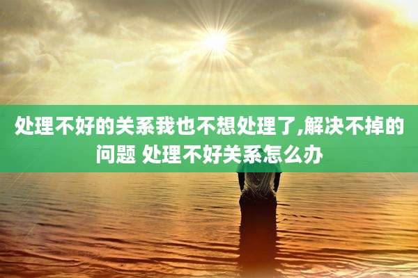 处理不好的关系我也不想处理了,解决不掉的问题 处理不好关系怎么办