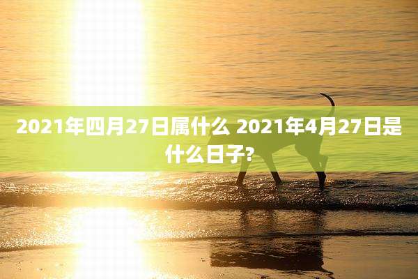 2021年四月27日属什么 2021年4月27日是什么日子?
