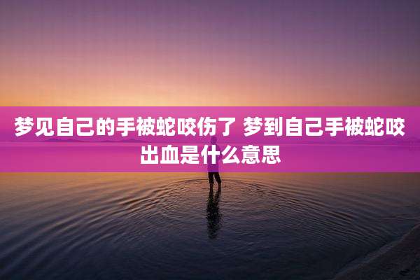 梦见自己的手被蛇咬伤了 梦到自己手被蛇咬出血是什么意思