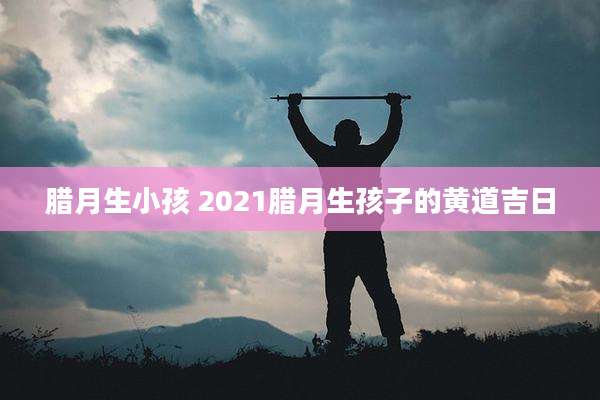 腊月生小孩 2021腊月生孩子的黄道吉日