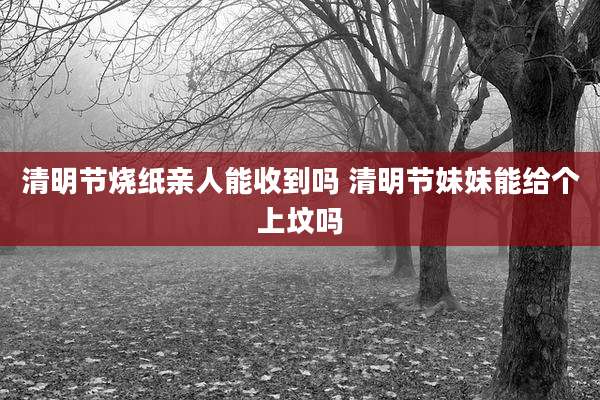 清明节烧纸亲人能收到吗 清明节妹妹能给个上坟吗
