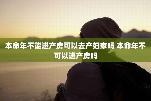 本命年不能进产房可以去产妇家吗 本命年不可以进产房吗
