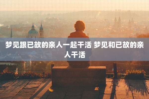 梦见跟已故的亲人一起干活 梦见和已故的亲人干活