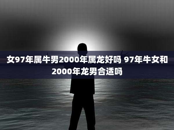 女97年属牛男2000年属龙好吗 97年牛女和2000年龙男合适吗