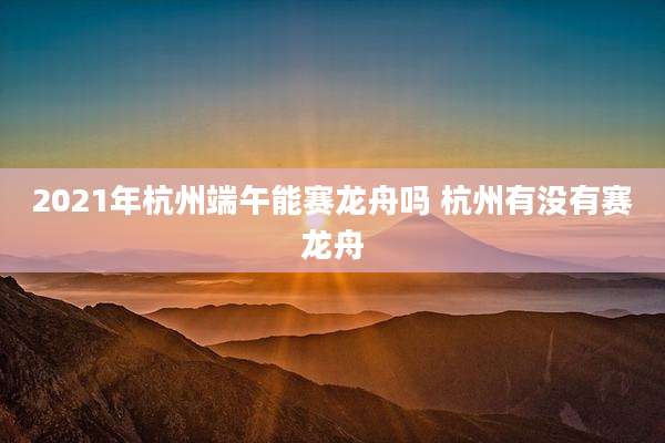 2021年杭州端午能赛龙舟吗 杭州有没有赛龙舟