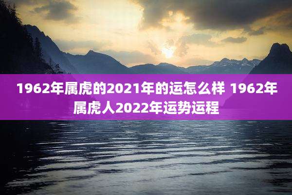 1962年属虎的2021年的运怎么样 1962年属虎人2022年运势运程