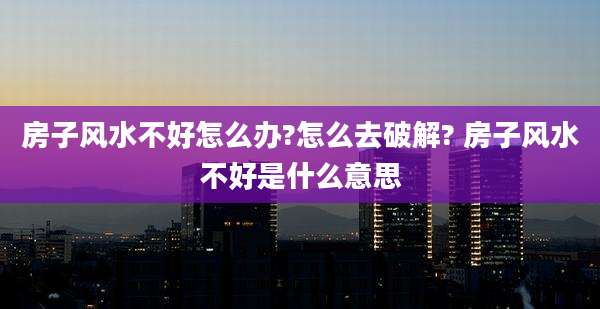 房子风水不好怎么办?怎么去破解? 房子风水不好是什么意思