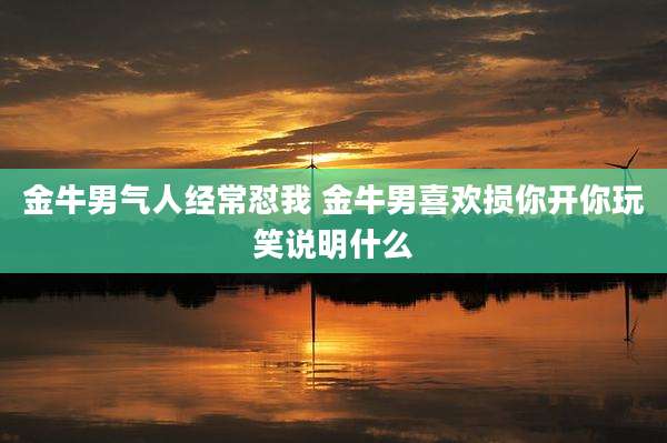 金牛男气人经常怼我 金牛男喜欢损你开你玩笑说明什么