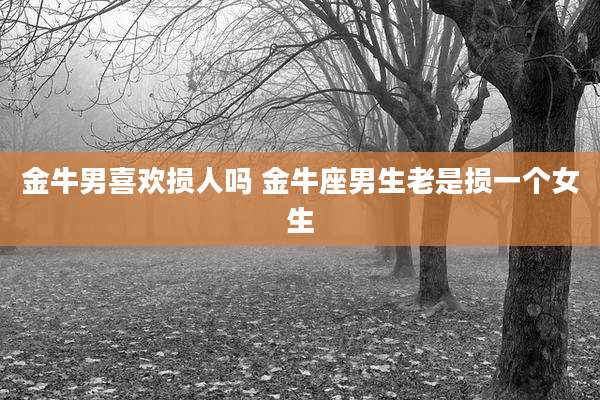 金牛男喜欢损人吗 金牛座男生老是损一个女生