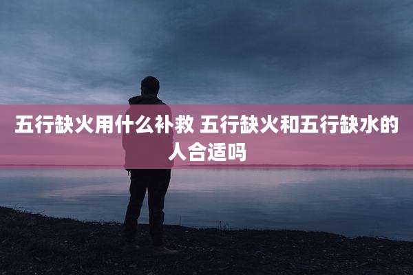 五行缺火用什么补救 五行缺火和五行缺水的人合适吗