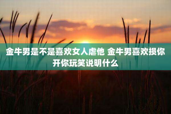 金牛男是不是喜欢女人虐他 金牛男喜欢损你开你玩笑说明什么