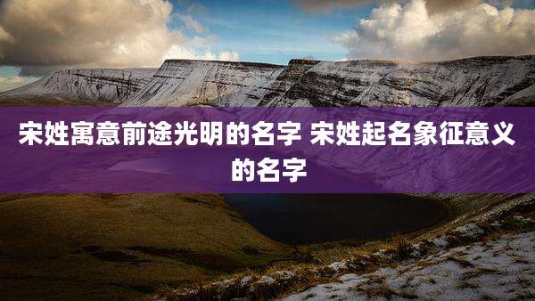 宋姓寓意前途光明的名字 宋姓起名象征意义的名字